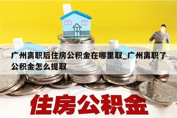 广州离职后住房公积金在哪里取_广州离职了公积金怎么提取