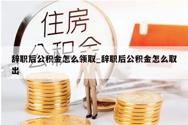 辞职后公积金怎么领取_辞职后公积金怎么取出